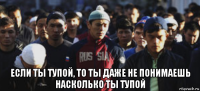  если ты тупой, то ты даже не понимаешь насколько ты тупой