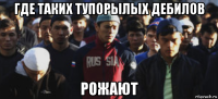 где таких тупорылых дебилов рожают