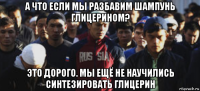 а что если мы разбавим шампунь глицерином? это дорого. мы ещё не научились синтезировать глицерин