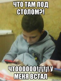 что там под столом?! чтоооооо!¡!¡!¡! у меня встал