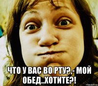  что у вас во рту?,- мой обед..хотите?!