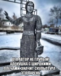  о! а автор не глупый! аленушка с широкими плечами, значит скульптура - это парень