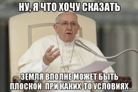 ну, я что хочу сказать земля вполне может быть плоской. при каких-то условиях