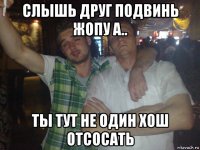 слышь друг подвинь жопу а.. ты тут не один хош отсосать