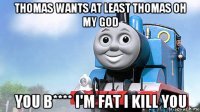 thomas wants at least thomas oh my god you b**** i'm fat i kill you
