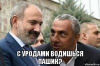  с уродами водишься пашик?