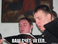  ваш счёт: ух ёёп..