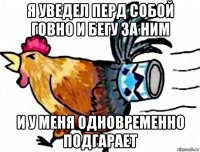 я уведел перд собой говно и бегу за ним и у меня одновременно подгарает