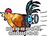 кооо-ко-ко-ко-ко-ко, коооооооо-ко-ко