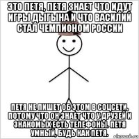 это петя, петя знает что идут игры дыгына и что василий стал чемпионом россии петя не пишет об этом в соцсети, потому что он знает что у друзей и знакомых есть телефоны. петя умный, будь как петя.