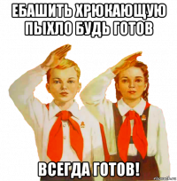 ебашить хрюкающую пыхло будь готов всегда готов!