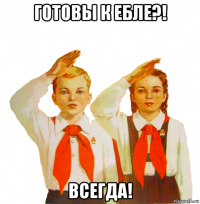 готовы к ебле?! всегда!