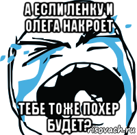 а если ленку и олега накроет тебе тоже похер будет?