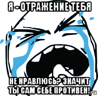 я - отражение тебя не нравлюсь? значит ты сам себе противен!