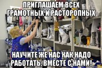 приглашаем всех грамотных и расторопных научите же нас как надо работать, вместе с нами!