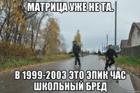 матрица уже не та. в 1999-2003 это эпик час школьный бред