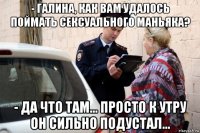 - галина, как вам удалось поймать сексуального маньяка? - да что там... просто к утру он сильно подустал...