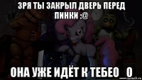 зря ты закрыл дверь перед пинки :@ она уже идёт к тебеo_o