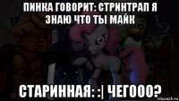 пинка говорит: стринтрап я знаю что ты майк старинная: :| чегооо?