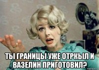  ты границы уже отркыл и вазелин приготовил?