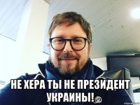  не хера ты не президент украины!