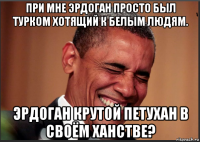 при мне эрдоган просто был турком хотящий к белым людям. эрдоган крутой петухан в своём ханстве?