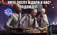 ниче,экспу ждали,и нас подождут 