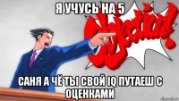 я учусь на 5 саня а чё ты свой iq путаеш с оценками