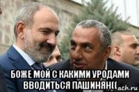  боже мой с какими уродами вводиться пашинян((