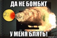 да не бомбит у меня блять!