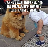 такие вещи надо решать вдвоём...а про нас уже полстраны знает..))) 
