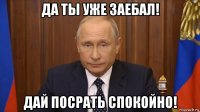 да ты уже заебал! дай посрать спокойно!