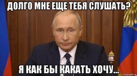 долго мне еще тебя слушать? я как бы какать хочу...
