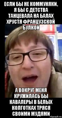 если бы не коммуняки, я бы с детства танцевала на балах хрустя французской булкой а вокруг меня кружилась бы кавалеры в белых колготках тряся своими мудями