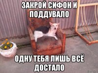 закрой сифон и поддувало одну тебя лишь всё достало