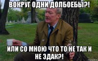 вокруг одни долбоебы?! или со мною что то не так и не эдак?!