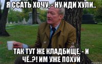 я ссать хочу, - ну иди хули.. так тут же кладбище, - и чё..?! им уже похуй