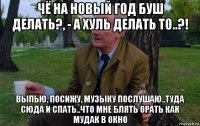 чё на новый год буш делать?, - а хуль делать то..?! выпью, посижу, музыку послушаю..туда сюда и спать..что мне блять орать как мудак в окно