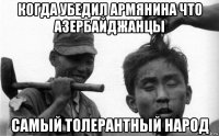 когда убедил армянина что азербайджанцы самый толерантный народ