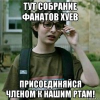 тут собрание фанатов хуев присоединяйся членом к нашим ртам!