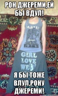 рон джереми,ей бы вдул! я бы тоже влул,рону джереми!