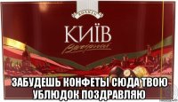  забудешь конфеты сюда твою ублюдок поздравляю