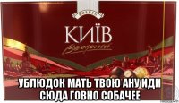  ублюдок мать твою ану иди сюда говно собачее