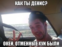 как ты денис? окей, отменные хуи были