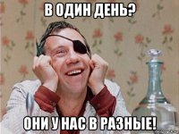 в один день? они у нас в разные!