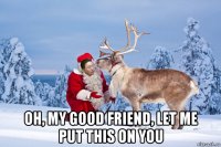  oh, my good friend, let me put this on you