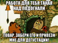 работа для тебя такая над подогнали товар, забери его и привези мне для дегустации!