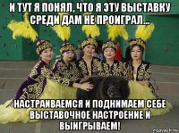 и тут я понял, что я эту выставку среди дам не проиграл... настраиваемся и поднимаем себе выставочное настроение и выигрываем!