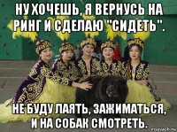 ну хочешь, я вернусь на ринг и сделаю "сидеть". не буду лаять, зажиматься, и на собак смотреть.