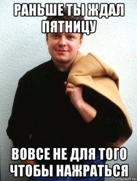 раньше ты ждал пятницу вовсе не для того чтобы нажраться